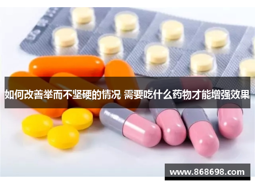 如何改善举而不坚硬的情况 需要吃什么药物才能增强效果